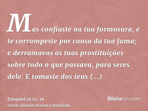 Mas confiaste na tua formosura, e te corrompeste por causa da tua fama; e derramavas as tuas prostituições sobre todo o que passava, para seres dele.E tomaste d