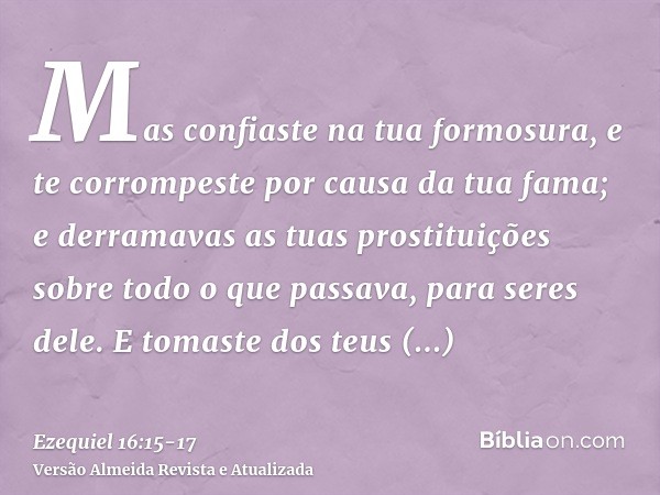 Mas confiaste na tua formosura, e te corrompeste por causa da tua fama; e derramavas as tuas prostituições sobre todo o que passava, para seres dele.E tomaste d