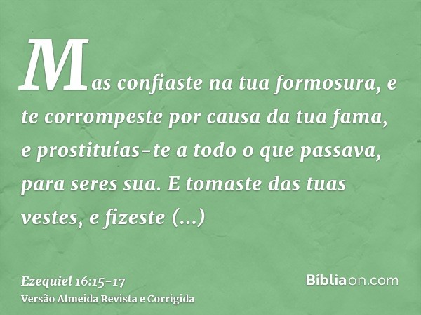 Mas confiaste na tua formosura, e te corrompeste por causa da tua fama, e prostituías-te a todo o que passava, para seres sua.E tomaste das tuas vestes, e fizes