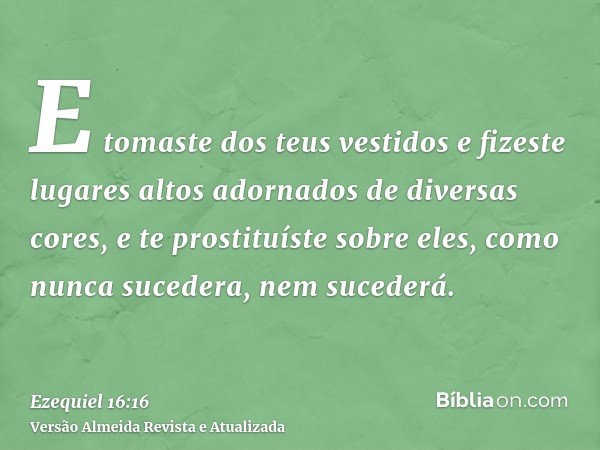 E tomaste dos teus vestidos e fizeste lugares altos adornados de diversas cores, e te prostituíste sobre eles, como nunca sucedera, nem sucederá.