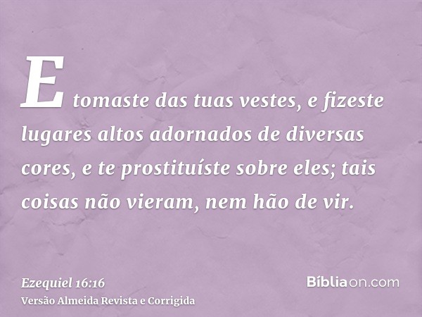 E tomaste das tuas vestes, e fizeste lugares altos adornados de diversas cores, e te prostituíste sobre eles; tais coisas não vieram, nem hão de vir.