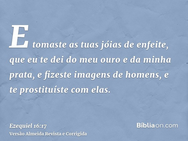 E tomaste as tuas jóias de enfeite, que eu te dei do meu ouro e da minha prata, e fizeste imagens de homens, e te prostituíste com elas.