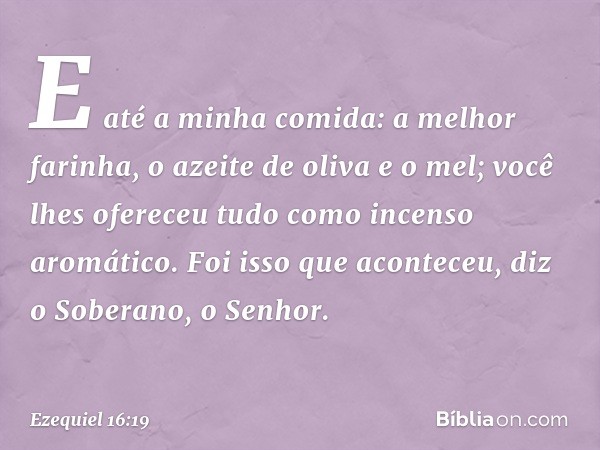 E até a minha comida: a melhor farinha, o azeite de oliva e o mel; você lhes ofereceu tudo como incenso aromático. Foi isso que acon­teceu, diz o Soberano, o Se