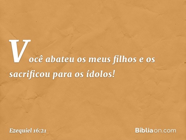 Você abateu os meus filhos e os sacrificou para os ídolos! -- Ezequiel 16:21