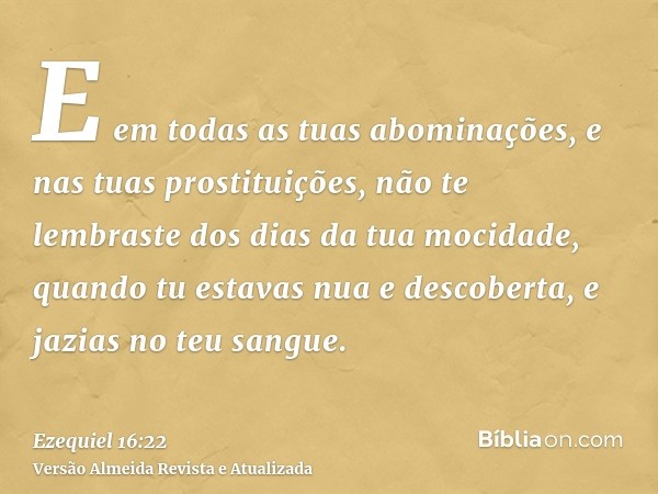 E em todas as tuas abominações, e nas tuas prostituições, não te lembraste dos dias da tua mocidade, quando tu estavas nua e descoberta, e jazias no teu sangue.