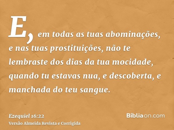 E, em todas as tuas abominações, e nas tuas prostituições, não te lembraste dos dias da tua mocidade, quando tu estavas nua, e descoberta, e manchada do teu san