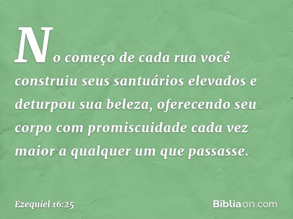 No começo de cada rua você construiu seus santuários elevados e deturpou sua beleza, oferecendo seu corpo com promiscuidade cada vez maior a qualquer um que pas