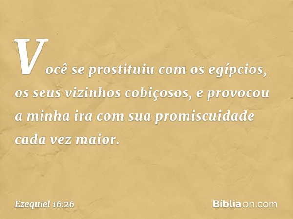 Você se prostituiu com os egípcios, os seus vizinhos cobiçosos, e provocou a minha ira com sua promiscuidade cada vez maior. -- Ezequiel 16:26