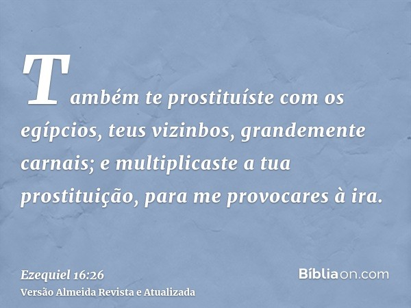 Também te prostituíste com os egípcios, teus vizinbos, grandemente carnais; e multiplicaste a tua prostituição, para me provocares à ira.