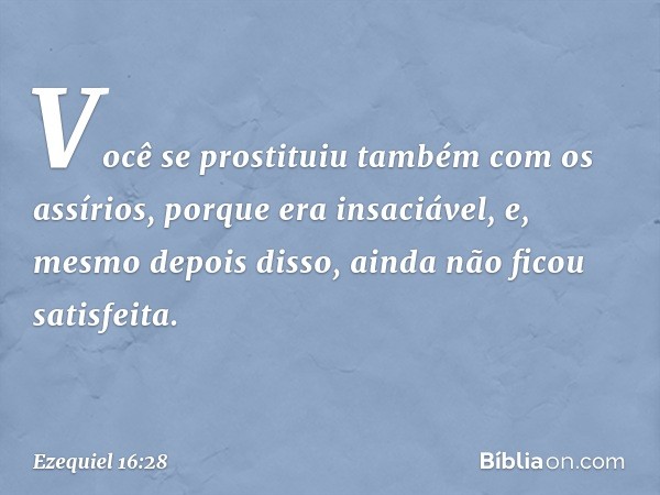 Você se pros­tituiu também com os assírios, porque era insaciável, e, mesmo depois disso, ainda não ficou satisfeita. -- Ezequiel 16:28