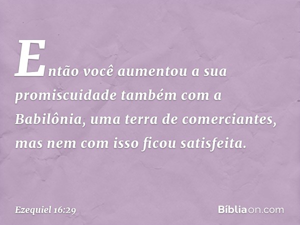 En­tão você aumentou a sua promiscuidade também com a Babilônia, uma terra de comerciantes, mas nem com isso ficou satisfeita. -- Ezequiel 16:29