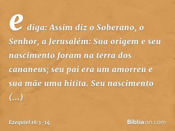 e diga: Assim diz o Soberano, o Senhor, a Jerusalém: Sua origem e seu nascimento foram na terra dos cananeus; seu pai era um amorreu e sua mãe uma hitita. Seu n