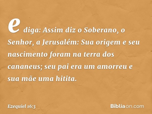 e diga: Assim diz o Soberano, o Senhor, a Jerusalém: Sua origem e seu nascimento foram na terra dos cananeus; seu pai era um amorreu e sua mãe uma hitita. -- Ez