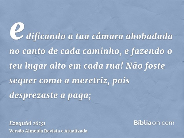 edificando a tua câmara abobadada no canto de cada caminho, e fazendo o teu lugar alto em cada rua! Não foste sequer como a meretriz, pois desprezaste a paga;