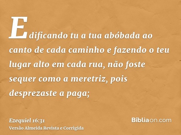 Edificando tu a tua abóbada ao canto de cada caminho e fazendo o teu lugar alto em cada rua, não foste sequer como a meretriz, pois desprezaste a paga;