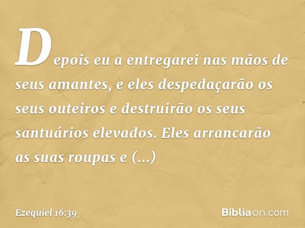 Depois eu a entregarei nas mãos de seus aman­tes, e eles despedaçarão os seus outeiros e destruirão os seus santuários elevados. Eles arrancarão as suas roupas 