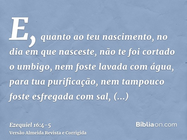 E, quanto ao teu nascimento, no dia em que nasceste, não te foi cortado o umbigo, nem foste lavada com água, para tua purificação, nem tampouco foste esfregada 