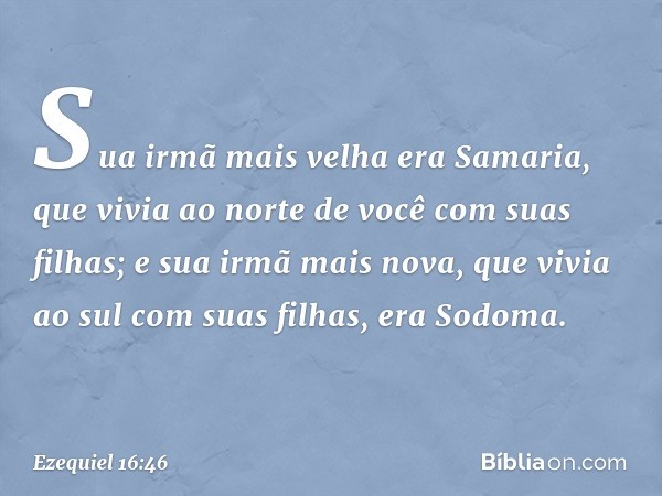 Sua irmã mais velha era Samaria, que vivia ao norte de você com suas filhas; e sua irmã mais nova, que vivia ao sul com suas filhas, era Sodoma. -- Ezequiel 16: