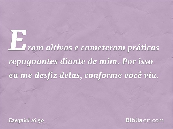 Eram altivas e cometeram práticas repugnantes diante de mim. Por isso eu me desfiz delas, conforme você viu. -- Ezequiel 16:50