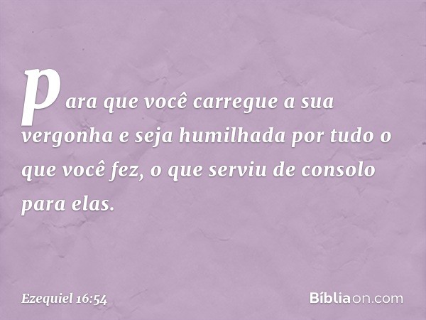 para que você carregue a sua vergonha e seja humilhada por tudo o que você fez, o que serviu de consolo para elas. -- Ezequiel 16:54