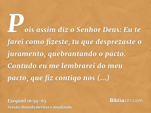 Pois assim diz o Senhor Deus: Eu te farei como fizeste, tu que desprezaste o juramento, quebrantando o pacto.Contudo eu me lembrarei do meu pacto, que fiz conti