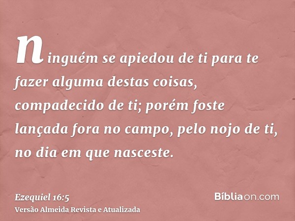 ninguém se apiedou de ti para te fazer alguma destas coisas, compadecido de ti; porém foste lançada fora no campo, pelo nojo de ti, no dia em que nasceste.