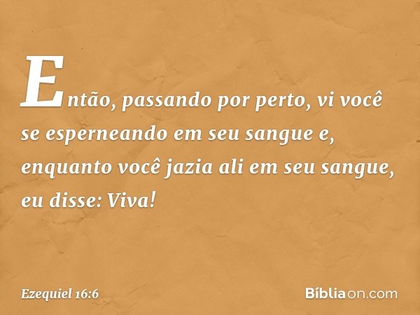 "Então, passando por perto, vi você se esperneando em seu sangue e, enquanto você jazia ali em seu sangue, eu disse: Viva! -- Ezequiel 16:6