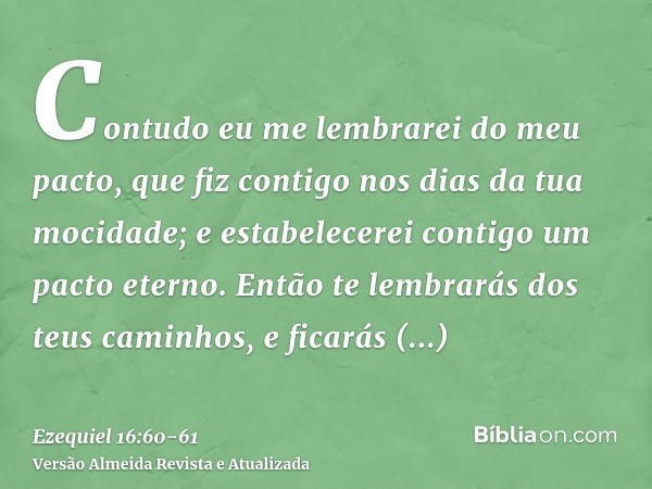 Contudo eu me lembrarei do meu pacto, que fiz contigo nos dias da tua mocidade; e estabelecerei contigo um pacto eterno.Então te lembrarás dos teus caminhos, e 