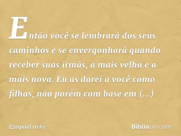 Então você se lembrará dos seus caminhos e se envergonhará quando receber suas irmãs, a mais velha e a mais nova. Eu as darei a você como filhas, não porém com 