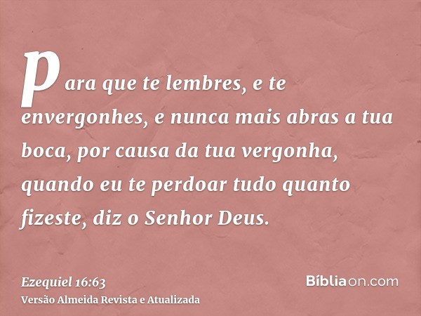 para que te lembres, e te envergonhes, e nunca mais abras a tua boca, por causa da tua vergonha, quando eu te perdoar tudo quanto fizeste, diz o Senhor Deus.