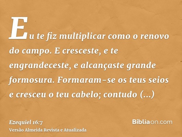 Eu te fiz multiplicar como o renovo do campo. E cresceste, e te engrandeceste, e alcançaste grande formosura. Formaram-se os teus seios e cresceu o teu cabelo; 