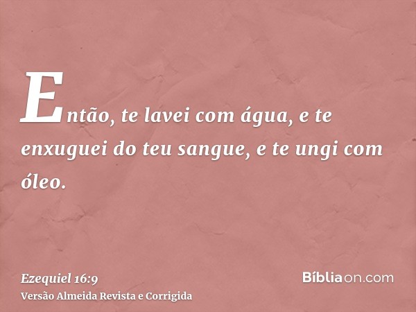 Então, te lavei com água, e te enxuguei do teu sangue, e te ungi com óleo.