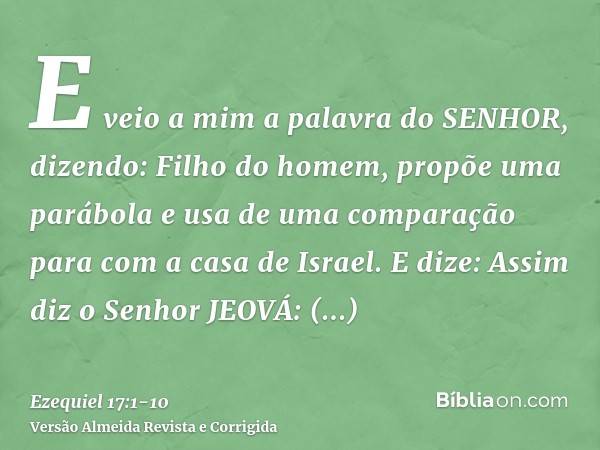 E veio a mim a palavra do SENHOR, dizendo:Filho do homem, propõe uma parábola e usa de uma comparação para com a casa de Israel.E dize: Assim diz o Senhor JEOVÁ