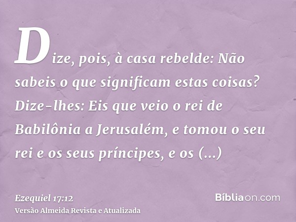 Dize, pois, à casa rebelde: Não sabeis o que significam estas coisas? Dize-lhes: Eis que veio o rei de Babilônia a Jerusalém, e tomou o seu rei e os seus prínci