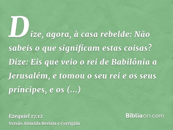 Dize, agora, à casa rebelde: Não sabeis o que significam estas coisas? Dize: Eis que veio o rei de Babilônia a Jerusalém, e tomou o seu rei e os seus príncipes,
