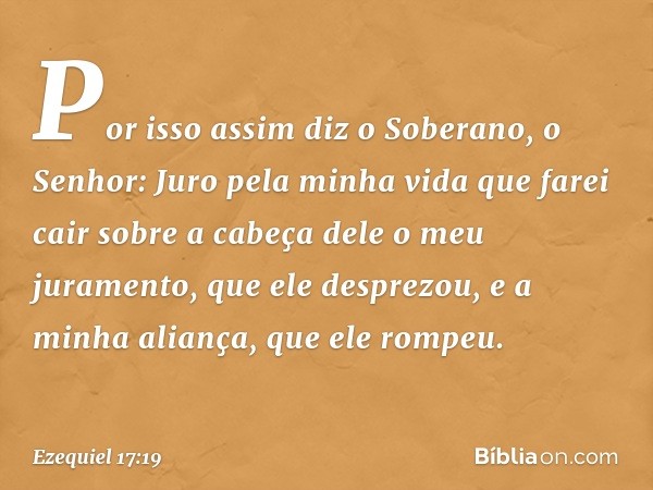 "Por isso assim diz o Soberano, o Senhor: Juro pela minha vida que farei cair sobre a cabeça dele o meu juramento, que ele desprezou, e a minha aliança, que ele