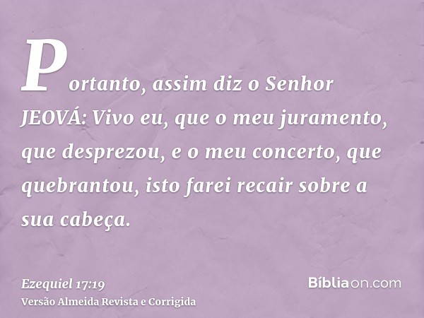 Portanto, assim diz o Senhor JEOVÁ: Vivo eu, que o meu juramento, que desprezou, e o meu concerto, que quebrantou, isto farei recair sobre a sua cabeça.