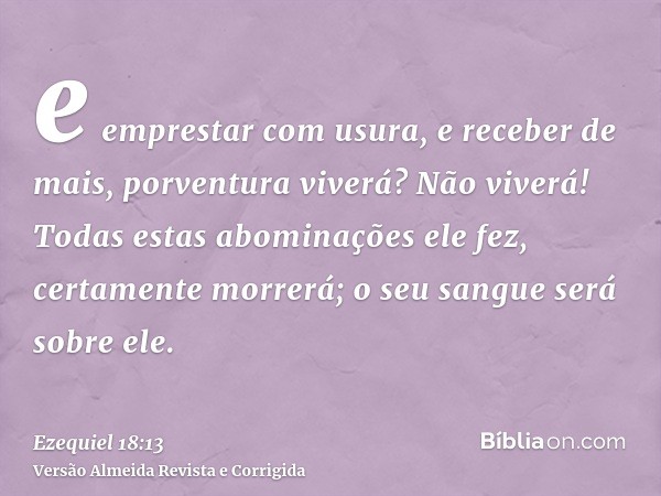 e emprestar com usura, e receber de mais, porventura viverá? Não viverá! Todas estas abominações ele fez, certamente morrerá; o seu sangue será sobre ele.