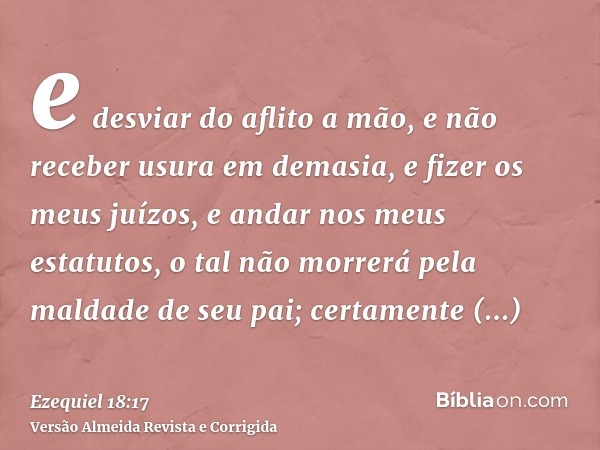 e desviar do aflito a mão, e não receber usura em demasia, e fizer os meus juízos, e andar nos meus estatutos, o tal não morrerá pela maldade de seu pai; certam