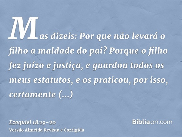 Mas dizeis: Por que não levará o filho a maldade do pai? Porque o filho fez juízo e justiça, e guardou todos os meus estatutos, e os praticou, por isso, certame