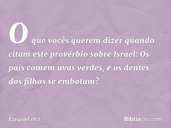 "O que vocês querem dizer quando citam este provérbio sobre Israel:
" 'Os pais comem uvas verdes,
e os dentes dos filhos se embotam'? -- Ezequiel 18:2