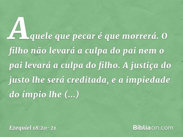 Aquele que pecar é que morrerá. O filho não levará a culpa do pai nem o pai levará a culpa do filho. A justiça do justo lhe será creditada, e a impiedade do ímp