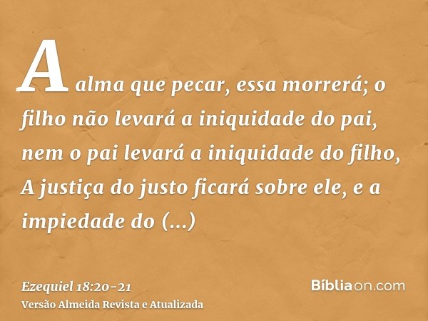 A alma que pecar, essa morrerá; o filho não levará a iniquidade do pai, nem o pai levará a iniquidade do filho, A justiça do justo ficará sobre ele, e a impieda