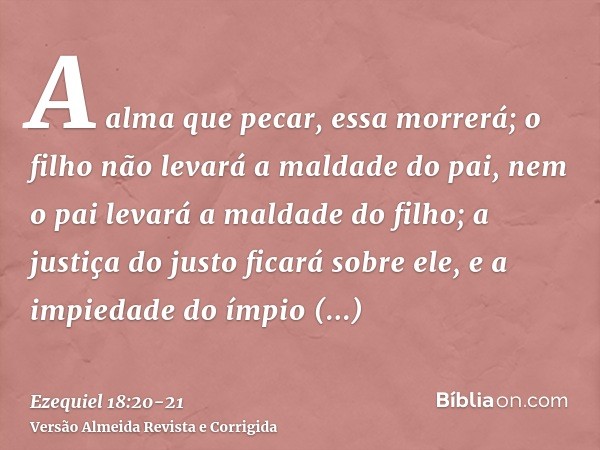 A alma que pecar, essa morrerá; o filho não levará a maldade do pai, nem o pai levará a maldade do filho; a justiça do justo ficará sobre ele, e a impiedade do 