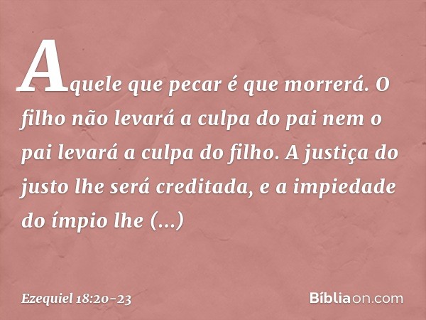 Aquele que pecar é que morrerá. O filho não levará a culpa do pai nem o pai levará a culpa do filho. A justiça do justo lhe será creditada, e a impiedade do ímp