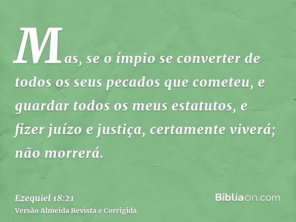 Mas, se o ímpio se converter de todos os seus pecados que cometeu, e guardar todos os meus estatutos, e fizer juízo e justiça, certamente viverá; não morrerá.