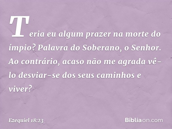 Teria eu algum prazer na morte do ímpio? Palavra do Soberano, o Senhor. Ao contrário, acaso não me agrada vê-lo desviar-se dos seus caminhos e viver? -- Ezequie