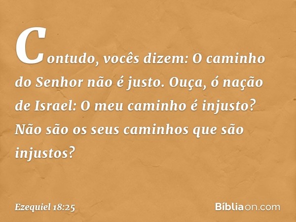 "Contudo, vocês dizem: 'O caminho do Senhor não é justo'. Ouça, ó nação de Israel: O meu caminho é injusto? Não são os seus caminhos que são injustos? -- Ezequi