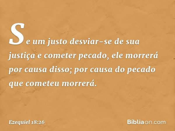 Se um justo desviar-se de sua justiça e cometer pecado, ele mor­rerá por causa disso; por causa do pecado que cometeu morrerá. -- Ezequiel 18:26