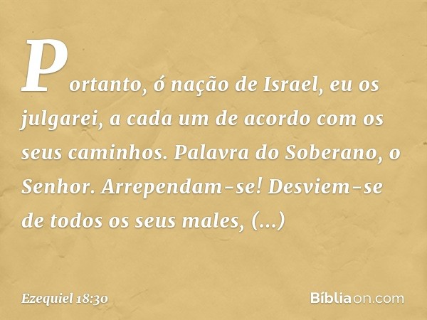 "Portanto, ó nação de Israel, eu os julgarei, a cada um de acordo com os seus caminhos. Palavra do Soberano, o Senhor. Arrependam-se! Desviem-se de todos os seu